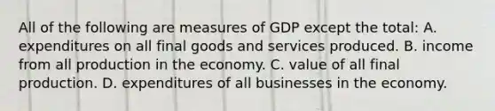 All of the following are measures of GDP except the total: A. expenditures on all final goods and services produced. B. income from all production in the economy. C. value of all final production. D. expenditures of all businesses in the economy.