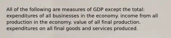 All of the following are measures of GDP except the total: expenditures of all businesses in the economy. income from all production in the economy. value of all final production. expenditures on all final goods and services produced.