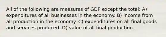 All of the following are measures of GDP except the total: A) expenditures of all businesses in the economy. B) income from all production in the economy. C) expenditures on all final goods and services produced. D) value of all final production.