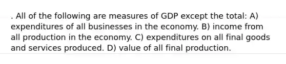 . All of the following are measures of GDP except the total: A) expenditures of all businesses in the economy. B) income from all production in the economy. C) expenditures on all final goods and services produced. D) value of all final production.