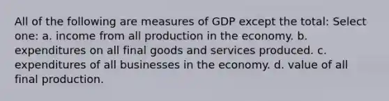 All of the following are measures of GDP except the total: Select one: a. income from all production in the economy. b. expenditures on all final goods and services produced. c. expenditures of all businesses in the economy. d. value of all final production.