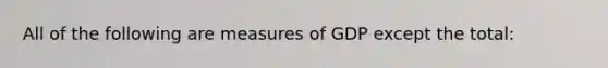 All of the following are measures of GDP except the total: