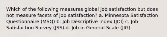 Which of the following measures global job satisfaction but does not measure facets of job satisfaction? a. Minnesota Satisfaction Questionnaire (MSQ) b. Job Descriptive Index (JDI) c. Job Satisfaction Survey (JSS) d. Job in General Scale (JIG)