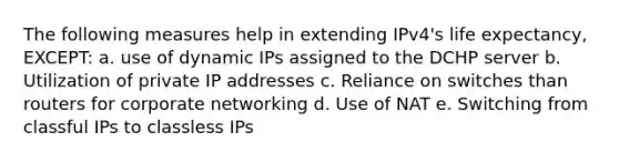 The following measures help in extending IPv4's life expectancy, EXCEPT: a. use of dynamic IPs assigned to the DCHP server b. Utilization of private IP addresses c. Reliance on switches than routers for corporate networking d. Use of NAT e. Switching from classful IPs to classless IPs