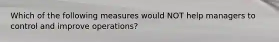 Which of the following measures would NOT help managers to control and improve operations?