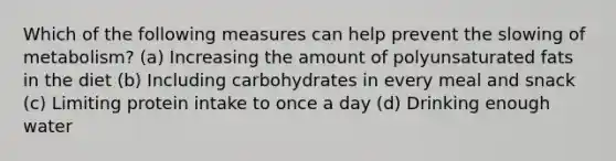 Which of the following measures can help prevent the slowing of metabolism? (a) Increasing the amount of polyunsaturated fats in the diet (b) Including carbohydrates in every meal and snack (c) Limiting protein intake to once a day (d) Drinking enough water