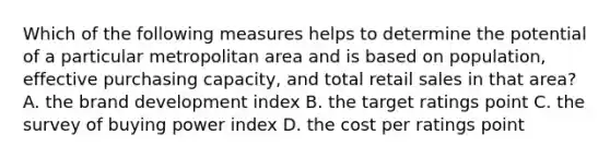 Which of the following measures helps to determine the potential of a particular metropolitan area and is based on population, effective purchasing capacity, and total retail sales in that area? A. the brand development index B. the target ratings point C. the survey of buying power index D. the cost per ratings point