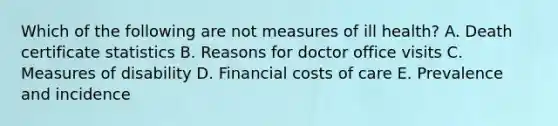 Which of the following are not measures of ill health? A. Death certificate statistics B. Reasons for doctor office visits C. Measures of disability D. Financial costs of care E. Prevalence and incidence