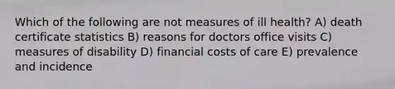 Which of the following are not measures of ill health? A) death certificate statistics B) reasons for doctors office visits C) measures of disability D) financial costs of care E) prevalence and incidence