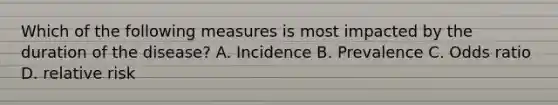 Which of the following measures is most impacted by the duration of the disease? A. Incidence B. Prevalence C. Odds ratio D. relative risk