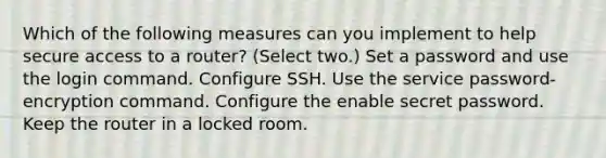 Which of the following measures can you implement to help secure access to a router? (Select two.) Set a password and use the login command. Configure SSH. Use the service password-encryption command. Configure the enable secret password. Keep the router in a locked room.