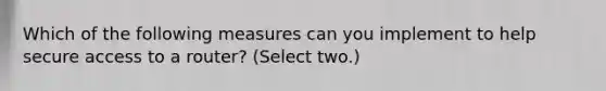 Which of the following measures can you implement to help secure access to a router? (Select two.)