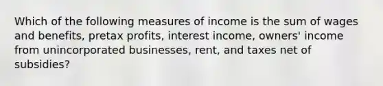 Which of the following measures of income is the sum of wages and benefits, pretax profits, interest income, owners' income from unincorporated businesses, rent, and taxes net of subsidies?