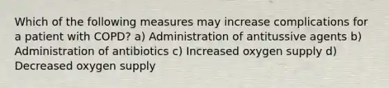 Which of the following measures may increase complications for a patient with COPD? a) Administration of antitussive agents b) Administration of antibiotics c) Increased oxygen supply d) Decreased oxygen supply