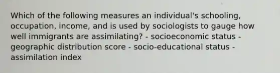 Which of the following measures an individual's schooling, occupation, income, and is used by sociologists to gauge how well immigrants are assimilating? - socioeconomic status - geographic distribution score - socio-educational status - assimilation index