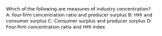 Which of the following are measures of industry concentration? A: four-firm concentration ratio and producer surplus B: HHI and consumer surplus C: Consumer surplus and producer surplus D: Four-firm concentration ratio and HHI index