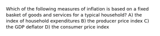 Which of the following measures of inflation is based on a fixed basket of goods and services for a typical household? A) the index of household expenditures B) the producer price index C) the GDP deflator D) the consumer price index