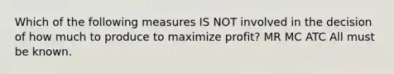 Which of the following measures IS NOT involved in the decision of how much to produce to maximize profit? MR MC ATC All must be known.