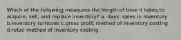 Which of the following measures the length of time it takes to acquire, sell, and replace inventory? a. days' sales in inventory b.inventory turnover c.gross profit method of inventory costing d.retail method of inventory costing