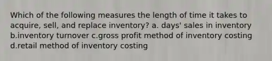 Which of the following measures the length of time it takes to acquire, sell, and replace inventory? a. days' sales in inventory b.inventory turnover c.gross profit method of inventory costing d.retail method of inventory costing