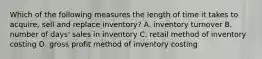 Which of the following measures the length of time it takes to acquire, sell and replace inventory? A. inventory turnover B. number of days' sales in inventory C. retail method of inventory costing D. gross profit method of inventory costing