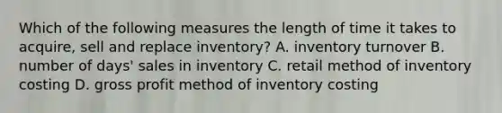 Which of the following measures the length of time it takes to acquire, sell and replace inventory? A. inventory turnover B. number of days' sales in inventory C. retail method of inventory costing D. <a href='https://www.questionai.com/knowledge/klIB6Lsdwh-gross-profit' class='anchor-knowledge'>gross profit</a> method of inventory costing