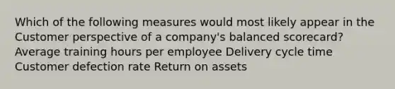 Which of the following measures would most likely appear in the Customer perspective of a company's balanced scorecard? Average training hours per employee Delivery cycle time Customer defection rate Return on assets