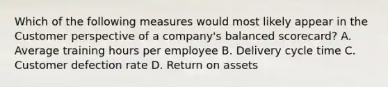 Which of the following measures would most likely appear in the Customer perspective of a company's balanced scorecard? A. Average training hours per employee B. Delivery cycle time C. Customer defection rate D. Return on assets