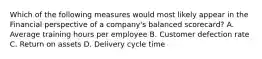 Which of the following measures would most likely appear in the Financial perspective of a company's balanced scorecard? A. Average training hours per employee B. Customer defection rate C. Return on assets D. Delivery cycle time