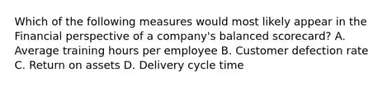 Which of the following measures would most likely appear in the Financial perspective of a company's balanced scorecard? A. Average training hours per employee B. Customer defection rate C. Return on assets D. Delivery cycle time