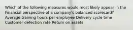 Which of the following measures would most likely appear in the Financial perspective of a company's balanced scorecard? Average training hours per employee Delivery cycle time Customer defection rate Return on assets