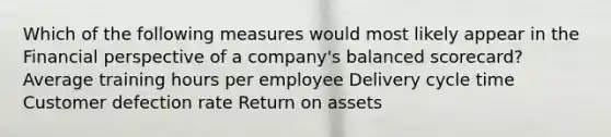 Which of the following measures would most likely appear in the Financial perspective of a company's balanced scorecard? Average training hours per employee Delivery cycle time Customer defection rate Return on assets