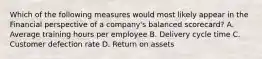 Which of the following measures would most likely appear in the Financial perspective of a company's balanced scorecard? A. Average training hours per employee B. Delivery cycle time C. Customer defection rate D. Return on assets