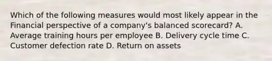 Which of the following measures would most likely appear in the Financial perspective of a company's balanced scorecard? A. Average training hours per employee B. Delivery cycle time C. Customer defection rate D. Return on assets