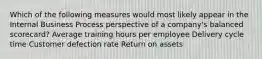 Which of the following measures would most likely appear in the Internal Business Process perspective of a company's balanced scorecard? Average training hours per employee Delivery cycle time Customer defection rate Return on assets