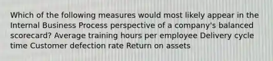 Which of the following measures would most likely appear in the Internal Business Process perspective of a company's balanced scorecard? Average training hours per employee Delivery cycle time Customer defection rate Return on assets