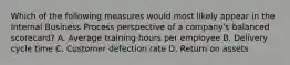Which of the following measures would most likely appear in the Internal Business Process perspective of a company's balanced scorecard? A. Average training hours per employee B. Delivery cycle time C. Customer defection rate D. Return on assets