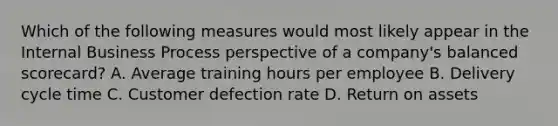 Which of the following measures would most likely appear in the Internal Business Process perspective of a company's balanced scorecard? A. Average training hours per employee B. Delivery cycle time C. Customer defection rate D. Return on assets