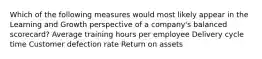 Which of the following measures would most likely appear in the Learning and Growth perspective of a company's balanced scorecard? Average training hours per employee Delivery cycle time Customer defection rate Return on assets