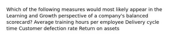 Which of the following measures would most likely appear in the Learning and Growth perspective of a company's balanced scorecard? Average training hours per employee Delivery cycle time Customer defection rate Return on assets