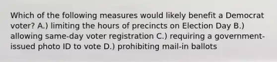 Which of the following measures would likely benefit a Democrat voter? A.) limiting the hours of precincts on Election Day B.) allowing same-day voter registration C.) requiring a government-issued photo ID to vote D.) prohibiting mail-in ballots