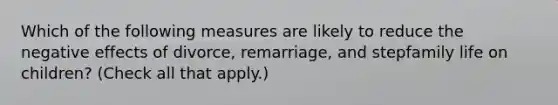 Which of the following measures are likely to reduce the negative effects of divorce, remarriage, and stepfamily life on children? (Check all that apply.)