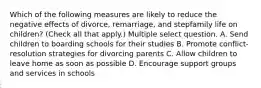 Which of the following measures are likely to reduce the negative effects of divorce, remarriage, and stepfamily life on children? (Check all that apply.) Multiple select question. A. Send children to boarding schools for their studies B. Promote conflict-resolution strategies for divorcing parents C. Allow children to leave home as soon as possible D. Encourage support groups and services in schools