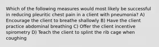 Which of the following measures would most likely be successful in reducing pleuritic chest pain in a client with pneumonia? A) Encourage the client to breathe shallowly B) Have the client practice abdominal breathing C) Offer the client incentive spirometry D) Teach the client to splint the rib cage when coughing