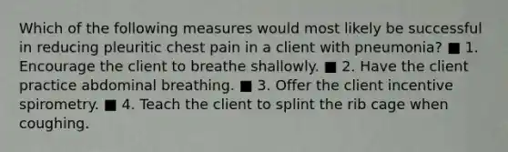 Which of the following measures would most likely be successful in reducing pleuritic chest pain in a client with pneumonia? ■ 1. Encourage the client to breathe shallowly. ■ 2. Have the client practice abdominal breathing. ■ 3. Offer the client incentive spirometry. ■ 4. Teach the client to splint the rib cage when coughing.