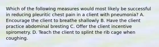 Which of the following measures would most likely be successful in reducing pleuritic chest pain in a client with pneumonia? A. Encourage the client to breathe shallowly B. Have the client practice abdominal bresting C. Offer the client incentive spirometry. D. Teach the client to splint the rib cage when coughing.