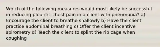 Which of the following measures would most likely be successful in reducing pleuritic chest pain in a client with pneumonia? a) Encourage the client to breathe shallowly b) Have the client practice abdominal breathing c) Offer the client incentive spirometry d) Teach the client to splint the rib cage when coughing