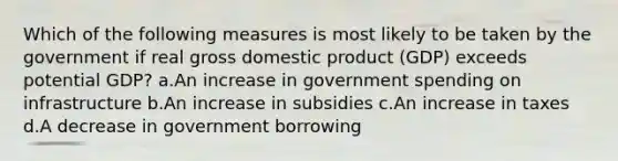 Which of the following measures is most likely to be taken by the government if real gross domestic product (GDP) exceeds potential GDP? a.An increase in government spending on infrastructure b.An increase in subsidies c.An increase in taxes d.A decrease in government borrowing