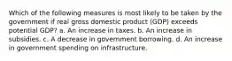 Which of the following measures is most likely to be taken by the government if real gross domestic product (GDP) exceeds potential GDP? a. An increase in taxes. b. An increase in subsidies. c. A decrease in government borrowing. d. An increase in government spending on infrastructure.