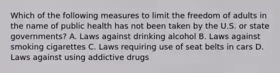 Which of the following measures to limit the freedom of adults in the name of public health has not been taken by the U.S. or state governments? A. Laws against drinking alcohol B. Laws against smoking cigarettes C. Laws requiring use of seat belts in cars D. Laws against using addictive drugs